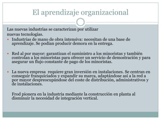 El aprendizaje organizacionalLas nuevas industrias se caracterizan por utilizar nuevas tecnologías.Industrias de mano de obra intensiva: necesitan de una base de aprendizaje. Se podían producir demora en la entrega.Red al por mayor: garantizan el suministro a los minoristas y también controlan a los minoristas para ofrecer un servicio de demostración y para asegurar un flujo constante de pago de los minoristas.La nueva empresa  requiere gran inversión en instalaciones. Se centran en conseguir franquiciados y expandir su marca, adaptándose así a la red a por mayor despreocupándose del coste de distribución, administrativos y de instalaciones.Frod pionera en la industria mediante la construcción en planta al disminuir la necesidad de integración vertical.