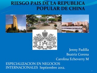 RIESGO PAIS DE LA REPUBLICA
           POPULAR DE CHINA




                                  Jenny Padilla
                                 Beatriz Corena
                         Carolina Echeverry M
ESPECIALIZACION EN NEGOCIOS
INTERNACIONALES Septiembre 2012.
                                                  1
 