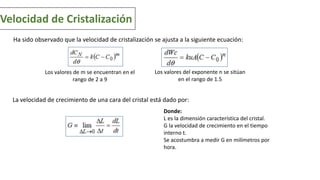 Velocidad de Cristalización
Ha sido observado que la velocidad de cristalización se ajusta a la siguiente ecuación:
Los valores de m se encuentran en el
rango de 2 a 9
Los valores del exponente n se sitúan
en el rango de 1.5
La velocidad de crecimiento de una cara del cristal está dado por:
Donde:
L es la dimensión característica del cristal.
G la velocidad de crecimiento en el tiempo
interno t.
Se acostumbra a medir G en milímetros por
hora.
 