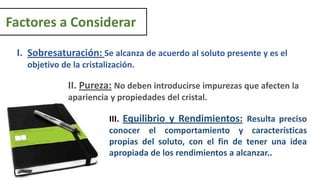 Factores a Considerar
II. Pureza: No deben introducirse impurezas que afecten la
apariencia y propiedades del cristal.
I. Sobresaturación: Se alcanza de acuerdo al soluto presente y es el
objetivo de la cristalización.
III. Equilibrio y Rendimientos: Resulta preciso
conocer el comportamiento y características
propias del soluto, con el fin de tener una idea
apropiada de los rendimientos a alcanzar..
 