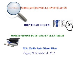 RECURSOS INFORMATICOS PARA LA INVESTIGACION




           IDENTIDAD DIGITAL



  OPORTUNIDADES DE ESTUDIO EN EL EXTERIOR




          MSc. Eddie Jesús Nieves Riera
           Cagua, 27 de octubre de 2012
 