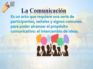 La Comunicación
Es un acto que requiere una serie de
participantes, señales y signos comunes
para poder alcanzar el propósito
comunicativo: el intercambio de ideas.
 