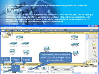 Paso 1.- Seleccionamos los dispositivos a utilizar en esta configuración los cuales son
   3 Router 2811
   3 switch 2950T-24
   4 Pc
   Los cuales vamos a visualizar al momento de dar un click en el icono de cada uno de ellos que
   están ubicados en la parte inferior izquierda del emulador y los podremos seleccionar en la
   ventana q se encuentra en el centro de la barra inferior desde donde los arrastramos con el
   mouse uno a uno y los colocamos en la pantalla del emulador




                                        Ventana de selección donde
                                        se visualizan los dispositivos
Router   Switch      Cables                   para su selección


            Pc
 