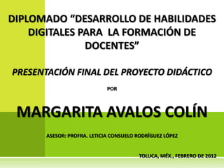 DIPLOMADO “DESARROLLO DE HABILIDADES
    DIGITALES PARA LA FORMACIÓN DE
               DOCENTES”

PRESENTACIÓN FINAL DEL PROYECTO DIDÁCTICO
                             POR



 MARGARITA AVALOS COLÍN
       ASESOR: PROFRA. LETICIA CONSUELO RODRÍGUEZ LÓPEZ


                                        TOLUCA, MÉX., FEBRERO DE 2012
 
