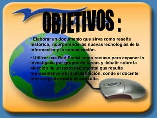 OBJETIVOS : Elaborar un documento que sirva como reseña histórica, incorporando las nuevas tecnologías de la información y la comunicación. Utilizar una Red Social como recurso para exponer lo investigado por grupos de tareas y debatir sobre la elección de un texto documental que resulte representativo de la presentación, donde el docente intervenga de modo de consulta. 
