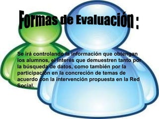 Formas de Evaluación : Se irá controlando la información que obtengan los alumnos, el interés que demuestren tanto por la búsqueda de datos, como también por la participación en la concreción de temas de acuerdo con la intervención propuesta en la Red Social. 