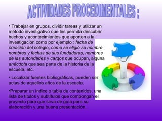 ACTIVIDADES PROCEDIMENTALES : Trabajar en grupos, dividir tareas y utilizar un método investigativo que les permita descubrir hechos y acontecimientos que aporten a la investigación como por ejemplo :  fecha de creación  del colegio,  como se eligió su nombre ,  nombres y   fechas de sus fundadores, nombres de las   autoridades  y  cargos  que ocupan, alguna  anécdota  que sea parte de la historia de la escuela, etc. Localizar fuentes bibliográficas, pueden ser actas de aquellos años de la escuela. Preparar un índice o tabla de contenidos, una lista de títulos y subtítulos que compongan el proyecto para que sirva de guía para su elaboración y una buena presentación.   