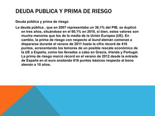 DEUDA PUBLICA Y PRIMA DE RIESGO
Deuda pública y prima de riesgo
La deuda pública , que en 2007 representaba un 36,1% del PIB, se duplicó
   en tres años, situándose en el 60,1% en 2010, si bien, estos valores son
   mucho menores que los de la media de la Unión Europea (UE). En
   cambio, la prima de riesgo con respecto al bund alemán comenzó a
   dispararse durante el verano de 2011 hasta la cifra récord de 416
   puntos, acrecentando los temores de un posible rescate económico de
   la UE a España, como los llevados a cabo en Grecia, Irlanda y Portugal.
   La prima de riesgo marcó récord en el verano de 2012 desde la entrada
   de España en el euro anotando 616 puntos básicos respecto al bono
   alemán a 10 años.
 