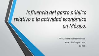 Influencia del gasto público
relativo a la actividad económica
en México.
José Daniel Balderas Balderas
Mtra. Lilia Gaspar Lima
DHTIC
 
