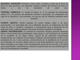 SEGUNDA. DURACIÓN. Noventa y nueve años, contados a partir de la fecha de firma de esta escritura. Los ejercicios sociales correrán del primero de enero al treinta y uno de diciembre de cada año.TERCERA. DOMICILIO. La ciudad de fresno no. 6 col bosques de tepeximilpa estado D.F., sin perjuicio de establecer oficinas o sucursales, en cualesquier otro lugar de la República o del extranjero, sin que por ello se entienda cambiado dicho domicilio.CUARTA. OBJETO. Vender pasteles de buena calidad, sabor y de buen presupuesto a un porcentaje alto de la población del país, la celebración de toda clase de actos o contratos, necesarios o convenientes para el desarrollo de los anteriores fines, pudiendo adquirir toda clase de bienes muebles e inmuebles.QUINTA. NACIONALIDAD. La sociedad es mexicana. Ninguna persona extranjera física o moral podrá tener participación social alguna o ser propietaria de acciones de la sociedad. Si por algún motivo, alguna de las personas mencionadas anteriormente, por cualquier evento llegare a adquirir una participación social o a ser propietaria de una o más acciones, contraviniendo así lo establecido en el párrafo que antecede, se conviene desde ahora en que dicha adquisición será nula y por tanto cancelada y sin ningún valor la participación social de que se trate y los títulos que la representen, teniéndose por reducido el capital social en una cantidad igual al valor de la participación cancelada.