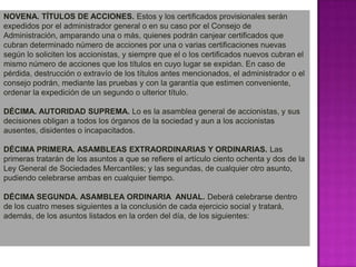 NOVENA. TÍTULOS DE ACCIONES. Estos y los certificados provisionales serán expedidos por el administrador general o en su caso por el Consejo de Administración, amparando una o más, quienes podrán canjear certificados que cubran determinado número de acciones por una o varias certificaciones nuevas según lo soliciten los accionistas, y siempre que el o los certificados nuevos cubran el mismo número de acciones que los títulos en cuyo lugar se expidan. En caso de pérdida, destrucción o extravío de los títulos antes mencionados, el administrador o el consejo podrán, mediante las pruebas y con la garantía que estimen conveniente, ordenar la expedición de un segundo o ulterior título.DÉCIMA. AUTORIDAD SUPREMA. Lo es la asamblea general de accionistas, y sus decisiones obligan a todos los órganos de la sociedad y aun a los accionistas ausentes, disidentes o incapacitados.DÉCIMA PRIMERA. ASAMBLEAS EXTRAORDINARIAS Y ORDINARIAS. Las primeras tratarán de los asuntos a que se refiere el artículo ciento ochenta y dos de la Ley General de Sociedades Mercantiles; y las segundas, de cualquier otro asunto, pudiendo celebrarse ambas en cualquier tiempo.DÉCIMA SEGUNDA. ASAMBLEA ORDINARIA  ANUAL. Deberá celebrarse dentro de los cuatro meses siguientes a la conclusión de cada ejercicio social y tratará, además, de los asuntos listados en la orden del día, de los siguientes:
