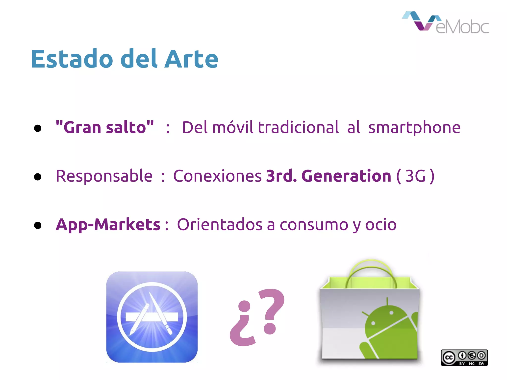 Estado del Arte
● "Gran salto" : Del móvil tradicional al smartphone
● Responsable : Conexiones 3rd. Generation ( 3G )
● App-Markets : Orientados a consumo y ocio
¿?
 