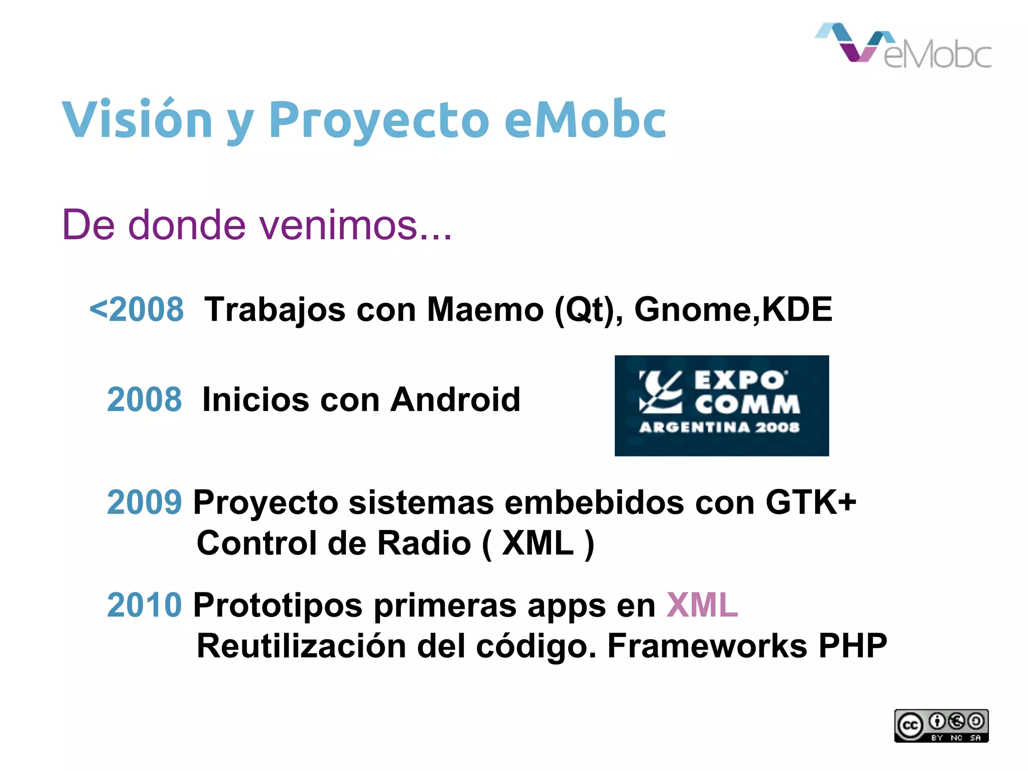 Visión y Proyecto eMobc
2008 Inicios con Android
<2008 Trabajos con Maemo (Qt), Gnome,KDE
2009 Proyecto sistemas embebidos con GTK+
Control de Radio ( XML )
2010 Prototipos primeras apps en XML
Reutilización del código. Frameworks PHP
De donde venimos...
 