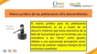 Marco jurídico de las poblaciones afro descendientes. 
El marco jurídico para las poblaciones 
afrocolombianas se da a través de un 
discurrir histórico que toma conciencia de la 
falta de humanidad que se ha tenido, por no 
considerar a los “otros” como iguales, 
debido a una equivocada percepción socio-histórica 
de carácter religioso litúrgico de los 
esclavistas españoles 
 