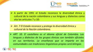  A partir de 1991 el Estado reconoce la diversidad étnica y 
cultural de la nación colombiana y sus lenguas y dialectos como 
sita los artículos 7 y 10: 
 Art. 7 El Estado reconoce y protege la diversidad étnica y 
cultural de la Nación colombiana. 
 ART. 10. El castellano es el idioma oficial de Colombia. Las 
lenguas y dialectos de los grupos étnicos son también oficiales 
en sus territorios. La enseñanza que se imparta en las 
comunidades con tradiciones lingüísticas propias será bilingüe. 
 