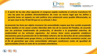  A partir de los dos años siguiente el congreso expide mediante el artículo transitorio 55 
una ley para los pueblos afrocolombianos de crear un marco legal que les defina y 
permita tener un espacio no solo político sino existencial como pueblo diferenciado, es 
así que nace la ley 70 del 93 que en su artículo 1 dice: 
La presente ley tiene por objeto reconocer las comunidades negras que han venido ocupando 
tierras baldías en las zonas rurales ribereñas delo ríos de la cuenca del Pacífico, de acuerdo 
con sus prácticas tradicionales de producción, el derecho a la propiedad colectiva, de 
conformidad en los artículos siguientes. Así mismo tiene como propósito establecer 
mecanismos para la protección de la identidad cultural y de los derechos de las comunidades 
negras de Colombia como grupo étnico, y el fomento de su desarrollo económico social, con 
el fin de garantizar que estas comunidades obtengan condiciones reales de igualdad de 
oportunidades frente al resto de la sociedad colombiana. 
 