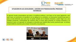 SITUACIÓN EN LAS LOCALIDADES , CATEDRA EN ETNOEDUCACIÓN, PROCESOS 
HISTÓRICOS 
En general resulta sorprendente que pese a la políticas publicas y con base en las nueva legislación, esta 
pase hacer un juramento a la bandera y no se aplique en su contexto. Lo interesante resultaría que poco a 
poco se esta abriendo paso para que se pueda cumplir con el objetivo deseado y poder llegar así a una 
realidad incluyente y participativa de nuestros afros, la lucha sigue presente en muchos escenario y es 
bastante lo que se ha ganado sin embargo se vislumbra que todavía falta mucho, parecería que no hemos 
comprendido los alcances para romper la excusión y los prejuicios. 
 