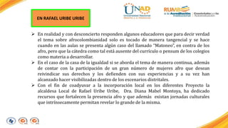 EN RAFAEL URIBE URIBE 
 En realidad y con desconcierto responden algunos educadores que para decir verdad 
el tema sobre afrocolombianidad solo es tocado de manera tangencial y se hace 
cuando en las aulas se presenta algún caso del llamado “Matoneo”, en contra de los 
afro, pero que la cátedra como tal está ausente del currículo o pensum de los colegios 
como materia a desarrollar. 
 En el caso de la casa de la igualdad si se aborda el tema de manera continua, además 
de contar con la participación de un gran número de mujeres afro que desean 
reivindicar sus derechos y los defienden con sus experiencias y a su vez han 
alcanzado hacer visibilizadas dentro de los escenarios distritales. 
 Con el fin de coadyuvar a la incorporación local en los diferentes Proyecto la 
alcaldesa Local de Rafael Uribe Uribe, Dra. Diana Mabel Montoya, ha dedicado 
recursos que fortalecen la presencia afro y que además existan jornadas culturales 
que intrínsecamente permitan revelar lo grande de la misma. 
 