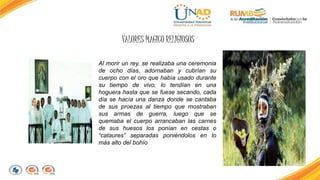 VALORES MAGICO RELIGIOSOS 
Al morir un rey, se realizaba una ceremonia 
de ocho días, adornaban y cubrían su 
cuerpo con el oro que había usado durante 
su tiempo de vivo, lo tendían en una 
hoguera hasta que se fuese secando, cada 
día se hacía una danza donde se cantaba 
de sus proezas al tiempo que mostraban 
sus armas de guerra, luego que se 
quemaba el cuerpo arrancaban las carnes 
de sus huesos los ponían en cestas o 
“cataures” separadas poniéndolos en lo 
más alto del bohío 
 