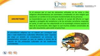 SINCRETISMO 
Es el proceso por el cual los elementos utilizados en los actos o ritos 
religiosos afrocolombianos son asimilados o empleados en otra religión que 
ocasionen un cambio en los principios fundamentales de las personas 
La trascendencia que se le daba a sepultar el cuerpo del difunto en lugar 
sagrado y protegido del vandalismo y de los animales carroñeros responde, 
en parte, al valor que fue adquiriendo en la escatología cristiana popular la 
idea de la resurrección, idea según la cual muchos estaban convencidos de 
que sólo resucitarían, para asistir al juicio final. 
El sincretismo religioso es: un intento por conseguir que 
dos o más tradiciones culturales diferentes sean capaces 
de crear un ámbito de cohabitación en armonía. Su 
característica principal es que se realiza a través de la 
mezcla de los productos culturales de las tradiciones 
coincidentes. 
 
