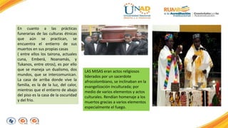 En cuanto a las prácticas 
funerarias de las culturas étnicas 
que aún se practican, se 
encuentra el entierro de sus 
muertos en sus propias casas 
( entre ellos los tairona, actuales 
cuna, Emberá, Noanamás, y 
Tukanos, entre otros), es por ello 
que se maneja un dualismo, dos 
mundos, que se intercomunican. 
La casa de arriba donde vive la 
familia, es la de la luz, del calor, 
mientras que el entierro de abajo 
del piso es la casa de la oscuridad 
y del frio. 
LAS MISAS eran actos religiosos 
liderados por un sacerdote 
afrocolombiano, se inclinaban en la 
evangelización inculturada; por 
medio de varios elementos y actos 
culturales. Rendían homenaje a los 
muertos gracias a varios elementos 
especialmente el fuego. 
 