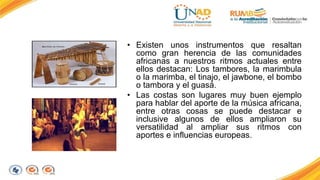 • Existen unos instrumentos que resaltan 
como gran herencia de las comunidades 
africanas a nuestros ritmos actuales entre 
ellos destacan: Los tambores, la marimbula 
o la marimba, el tinajo, el jawbone, el bombo 
o tambora y el guasá. 
• Las costas son lugares muy buen ejemplo 
para hablar del aporte de la música africana, 
entre otras cosas se puede destacar e 
inclusive algunos de ellos ampliaron su 
versatilidad al ampliar sus ritmos con 
aportes e influencias europeas. 
 