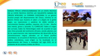 DANZAS TÍPICAS AFROCOLOMBIANAS EN LA COSTA PACIFICA 
EN LA COSTA PACIFICA EXISTEN LAS SIGUIENTES DANZAS DE 
ORIGEN AFRICANO: LA CHIRIMÍA CHOCOANA: Es un género 
musical propio del departamento del Chocó, chirimía es un 
género rítmico que muestra el sabor y la alegría de la gente 
negra, sus expresiones o palabras de doble sentido e 
instrumentos (tambor, platillos, requinta, etc.) le dan . Mucho 
más interés, gracia y picardía. EL CURRULAO: Sobre el origen 
del currulao, todos los folclorólogos están de acuerdo en que 
este ritmo procede del continente africano, siendo además una 
de las supervivencias más representativas del desarrollo de las 
concentraciones negras ubicadas en el litoral pacífico 
colombiano. Se encuentra El Bambuco, característico de la zona 
andina colombiana, cuyo origen se ha localizado en el 
departamento del Cauca, a mediados del siglo XVIII, en el 
ambiente de los esclavos traídos de África. 
 