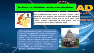 Territorio y territorialidad para los afrocolombianos. 
Los afrocolombianos no miran su territorio como un espacio 
geográfico, sino como un todo. El territorio debe abordarse 
como un pensamiento que va más allá de lo físico y que 
aborda aspectos espirituales de cada pueblo, con las 
particularidades que lo hacen diferente a otro 
“El territorio es una construcción colectiva resultado 
de los usos históricos que los hombres le han dado a 
los espacios”, esa dimensión inmaterial donde el 
hombre se une con la tierra y la comunidad, la 
naturaleza, formas de vida, etc. Denotan esa relación 
naturaleza-sociedad. Este saber y prácticas se pasan 
de una generación a otra dando identidad como 
comunidad pero también dando razón de ser al 
territorio y este a la comunidad. 
 