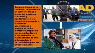 La lucha étnica se ha 
cambiado de pelear por 
un territorio físico a 
luchar por espacios 
culturales y 
académicos en los 
cuales se les enseñe a 
las nuevas 
generaciones a 
apropiarse de los 
elementos propios de 
sus comunidades y a 
poder entender la 
trascendencia de sus 
antepasados. Y 
territorialidad para los 
afrocolombianos. 
 