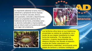 Es importante adelantar la tarea, hacer la 
valoración y apropiación de las riquezas 
locales: los bienes naturales, étnicos, 
presupuestales, culturales y deportivos los 
cuales son propiedad colectiva de los 
habitantes del territorio, entendidas como 
un derecho inalienable e imprescriptible 
por ser ésta la razón y el sustento del Estado 
y el origen de la Soberanía. 
Los territorios afros tiene en sus tradiciones 
ancestrales su cedula de ciudadanía, es a 
través de sus rasgos hereditarios la mejor 
forma de mostrarse. Por décadas los 
hombres y mujeres descendientes de la 
diáspora africana, han llenado el espectro 
musical del Caribe colombiano con 
extraordinaria creatividad, armonizando entre 
golpes de tambora y cantares nostálgicos. 
 