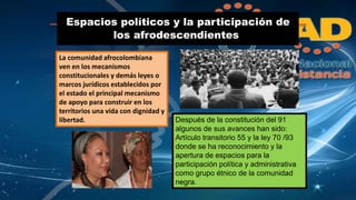 Espacios políticos y la participación de 
los afrodescendientes. 
La comunidad afrocolombiana 
ven en los mecanismos 
constitucionales y demás leyes o 
marcos jurídicos establecidos por 
el estado el principal mecanismo 
de apoyo para construir en los 
territorios una vida con dignidad y 
libertad. Después de la constitución del 91 
algunos de sus avances han sido: 
Artículo transitorio 55 y la ley 70 /93 
donde se ha reconocimiento y la 
apertura de espacios para la 
participación política y administrativa 
como grupo étnico de la comunidad 
negra. 
 