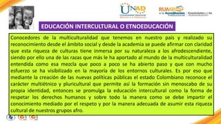 EDUCACIÓN INTERCULTURAL O ETNOEDUCACIÓN 
Conocedores de la multiculturalidad que tenemos en nuestro país y realizado su 
reconocimiento desde el ámbito social y desde la academia se puede afirmar con claridad 
que esta riqueza de culturas tiene inmersa por su naturaleza a los afrodescendiente, 
siendo por ello una de las razas que más le ha aportado al mundo de la multiculturalidad 
entendida como esa mezcla que poco a poco se ha abierto paso y que con mucho 
esfuerzo se ha visibilizado en la mayoría de los entornos culturales. Es por eso que 
mediante la creación de las nuevas políticas públicas el estado Colombiano reconoce el 
carácter multiétnico y pluricultural que permite así la formación sin menoscabo de su 
propia identidad, entonces se promulga la educación intercultural como la forma de 
respetar los derechos humanos y sobre todo la manera como se debe impartir el 
conocimiento mediado por el respeto y por la manera adecuada de asumir esta riqueza 
cultural de nuestros grupos afro. 
 