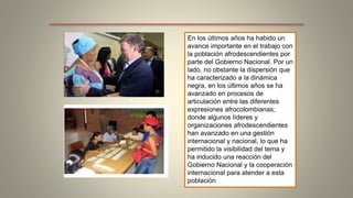 En los últimos años ha habido un 
avance importante en el trabajo con 
la población afrodescendientes por 
parte del Gobierno Nacional. Por un 
lado, no obstante la dispersión que 
ha caracterizado a la dinámica 
negra, en los últimos años se ha 
avanzado en procesos de 
articulación entre las diferentes 
expresiones afrocolombianas; 
donde algunos líderes y 
organizaciones afrodescendientes 
han avanzado en una gestión 
internacional y nacional, lo que ha 
permitido la visibilidad del tema y 
ha inducido una reacción del 
Gobierno Nacional y la cooperación 
internacional para atender a esta 
población 
 