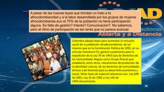 A pesar de las nuevas leyes que brindan un trato a la 
afrocolombianidad y a la labor desarrollada por los grupos de mujeres 
afrocolombianas aun el 70% de la población no tiene participación 
alguna. Es falta de gestión? Interés? Comunicación?. No sabemos, 
pero el ritmo de participación es tan lenta que no parece avanzar. 
Colombia adoptó leyes para aumentar la inclusión 
social de su población afrodescendiente, de tal 
manera que en la Constitución Política de 1991, en su 
artículo transitorio 55, generó condiciones para la 
expedición de la Ley 70 de 1993 (Ley de Derechos de 
las Comunidades Negras como Grupo Étnico) que 
estableció, entre otros, mecanismos de protección de 
la identidad cultural, de los derechos de comunidades 
étnicas y de fomento para su desarrollo económico y 
social. Otras leyes de especial relevancia son: Ley 649 
de 2001, Ley 22 de 1981 y Ley 165 de 
1994.Actualmente. 
 