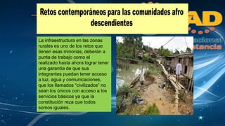 La infraestructura en las zonas 
rurales es uno de los retos que 
tienen esas minorías, deberán a 
punta de trabajo como el 
realizado hasta ahora lograr tener 
una garantía de que sus 
integrantes puedan tener acceso 
a luz, agua y comunicaciones, 
que los llamados “civilizados” no 
sean los únicos con acceso a los 
servicios básicos ya que la 
constitución reza que todos 
somos iguales. 
 