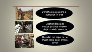 Derechos reales para la 
población infantil 
Oportunidades de 
trabajo para los jóvenes, 
alejarlos de la violencia 
Dignidad del papel de la 
mujer negra en el ámbito 
social 
 
