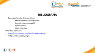 BIBLIOGRAFIA 
• Catedra de Estudios Afrocolombianos 
Ministerio de Educación Nacional 
Luis Alberto Artunduaga M. 
Patricia Enciso 
Gladys Martínez 
Omar Raúl Martínez G 
• https://es-es.facebook.com/HombresDeRazaNegra. 
• Imágenes tomadas de google. 
