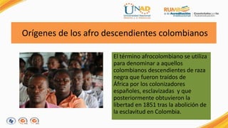 Orígenes de los afro descendientes colombianos 
El término afrocolombiano se utiliza 
para denominar a aquellos 
colombianos descendientes de raza 
negra que fueron traídos de 
África por los colonizadores 
españoles, esclavizadas y que 
posteriormente obtuvieron la 
libertad en 1851 tras la abolición de 
la esclavitud en Colombia. 
 