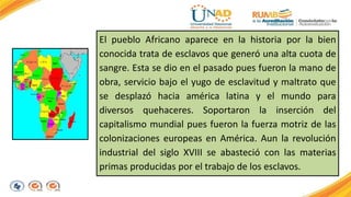 El pueblo Africano aparece en la historia por la bien 
conocida trata de esclavos que generó una alta cuota de 
sangre. Esta se dio en el pasado pues fueron la mano de 
obra, servicio bajo el yugo de esclavitud y maltrato que 
se desplazó hacia américa latina y el mundo para 
diversos quehaceres. Soportaron la inserción del 
capitalismo mundial pues fueron la fuerza motriz de las 
colonizaciones europeas en América. Aun la revolución 
industrial del siglo XVIII se abasteció con las materias 
primas producidas por el trabajo de los esclavos. 
 