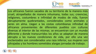 Los africanos fueron sacados de su territorio de la manera más 
cruel; atropellados de manera inhumana, todas sus; creencias, 
religiones, costumbres e infinidad de modos de vida, fueron 
abruptamente quebrantados, considerados como animales y 
seres sin alma. Llegan a las costas colombianas infinidad de 
africanos provenientes de diferentes pueblos con culturas 
diversas al interior de las mismas. se encuentran con un mundo 
diferente y donde transcurridos los años se adaptan de manera 
abrupta a las nuevas condiciones de vida, por ello una vez 
esclavizados son considerados una raza inferior, sus mujeres son 
ultrajadas y los hombres sometidos alargas jornadas de trabajo. 
 
