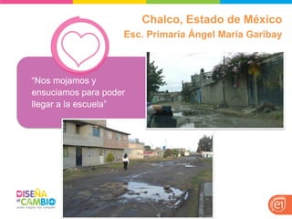 “Nos mojamos y ensuciamos para poder llegar a la escuela” 
Chalco, Estado de México 
Esc. Primaria Ángel María Garibay 
 