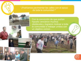 “¡Podríamos pavimentar las calles con el apoyo de toda la comunidad !” 
Con la convicción de que podían hacerlo vencieron muchos obstáculos y lograron motivar a toda la comunidad a trabajar unidos con un objetivo común…  