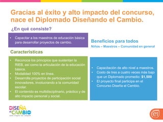 Gracias al éxito y alto impacto del concurso, nace el Diplomado Diseñando el Cambio. 
•Capacitar a los maestros de educación básica para desarrollar proyectos de cambio. 
¿En qué consiste? 
Características 
•Capacitación de alto nivel a maestros. 
•Costo de tres a cuatro veces más bajo que un Diplomado promedio: $1,500 
•El proyecto final participa en el Concurso Diseña el Cambio. 
Beneficios para todos 
Niños – Maestros – Comunidad en general 
•Reconoce los principios que sustentan la RIEB, así como la articulación de la educación básica. 
•Modalidad 100% en línea. 
•Desarrolla proyectos de participación social innovadores, involucrando a la comunidad escolar. 
•El contenido es multidisciplinario, práctico y de alto impacto personal y social.  