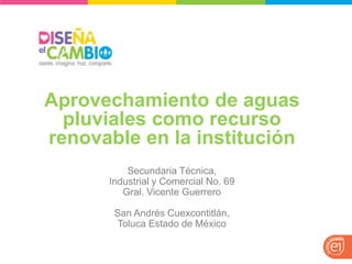 Aprovechamiento de aguas pluviales como recurso renovable en la institución 
Secundaria Técnica, 
Industrial y Comercial No. 69 
Gral. Vicente Guerrero 
San Andrés Cuexcontitlán, 
Toluca Estado de México  