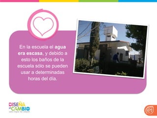 En la escuela el agua era escasa, y debido a esto los baños de la escuela sólo se pueden usar a determinadas horas del día.  