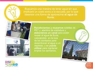 Buscamos una manera de tener agua sin que implicará un costo extra a la escuela, por lo que ideamos una forma de aprovechar el agua de lluvia. 
Recolectamos y reusamos botellas de PET y alambre de soldadura y elaboramos un canal para poder reusar el agua de lluvia, 
colocándolo en la loza de los sanitarios para desembocar el agua a un depósito, y se pueda utilizar para mantener limpios los sanitarios.  
