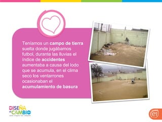 Teníamos un campo de tierra suelta donde jugábamos futbol, durante las lluvias el índice de accidentes aumentaba a causa del lodo que se acumula, en el clima seco los ventarrones ocasionaban el acumulamiento de basura  