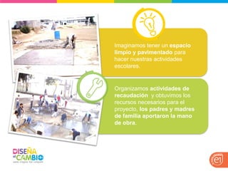 Imaginamos tener un espacio limpio y pavimentado para hacer nuestras actividades escolares. 
Organizamos actividades de recaudación y obtuvimos los recursos necesarios para el proyecto, los padres y madres de familia aportaron la mano de obra.  