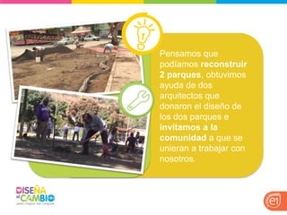 Pensamos que podíamos reconstruir 2 parques, obtuvimos ayuda de dos arquitectos que donaron el diseño de los dos parques e invitamos a la comunidad a que se unieran a trabajar con nosotros. 
 