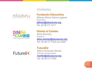 Contactos: 
Diseña el Cambio 
Alma Ramírez 
Directora 
alma.ramirez@educaruno.org 
Tel. (81)8173 7300 ext 3399 
FutureEd 
María Fernanda Gómez 
Gerente de Diplomados 
marifer@educaruno.org 
Tel. (81)8173 7300 
Fundación EducarUno Alfonso Romo Garza Lagüera Presidente alfonso@educaruno.org Tel. (81)8173 7317  